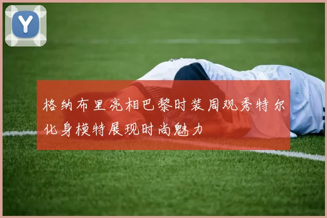格纳布里亮相巴黎时装周观秀特尔化身模特展现时尚魅力